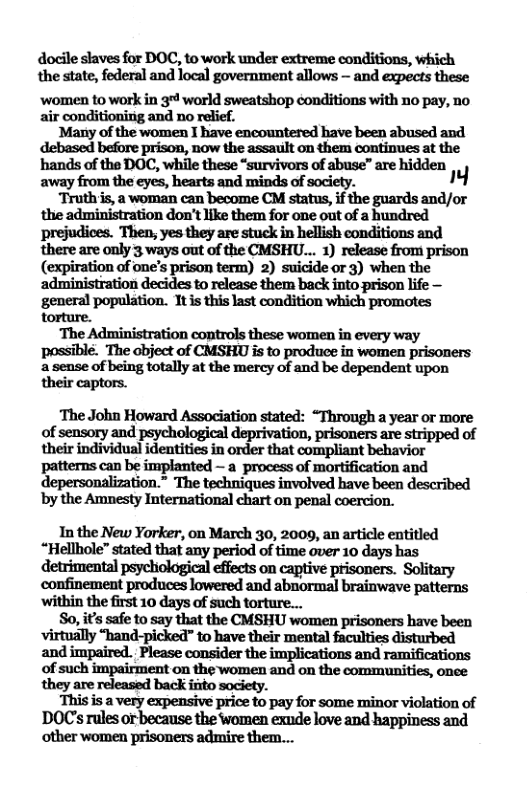 docille saves for DOC, to work under extreme conditions, which the state, federal and local government allows — and expects these women to work in 3 world sweatshop conditions with 1o pay, no ‘Many of the women I have encountered have been abused and debased before prison, now the assault on them continues at the hands of the DOC, while these “survivors of abuse” are hidden away from the eyes, hearts and minds of society. ™ “Truth is, a woman can become CM status, if the guards and/or the administration don’t ike them for one out of a bundred prejudices. Then, yes they are stuck in hellish conditions and there are only 3 ways out of the CMSHU... 1) release from prison (expiration of one’s prison term) 2) suicide or 3) when the ‘administration decides to release them back into prison life — general popelation. 1t tisast coniton which promotes l‘hafldmmmnmmfi!hsewmmwuyw-y possiblé. The object of CMSHU is to produce in women prisoners a sense of being totally at the mercy of and be dependent upon their captors. ‘The John Howard Association stated: “Through a year or more of sensory and psychological deprivation, prisoners are stripped of their individual identities in order that compliant behavior patterns can be implanted — a process of mortification and by the Amnesty International chart on penal coercion. In the New Yorker, on March 30, 2009, an article entitled e i s 1 o on captive pisoners. Solitary confinement produces lowered and abnormal brainwave patterns ‘within the first 10 days of such torture... So,u’inkhmyflznhfllmlummmmhlveb&n ‘virtually “hand-picked” to have their and impaired. Please consider the implications and ramifications of such impairment on the women and on the communities, once ‘This is a very expensive price to pay for some minor violation of DOCs rules orbecause the Women exude love and happiness and other women prisoners admire them...